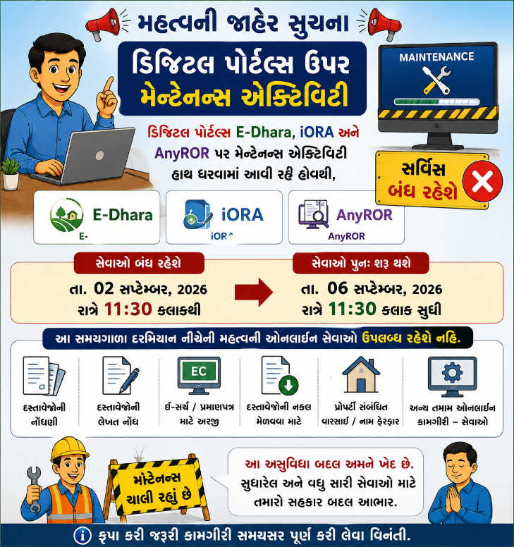 ડિજિટલ પોર્ટલ્સ E-Dhara, iORA અને AnyROR પર મેન્ટેનન્સ એક્ટિવિટી હાથ ધરવામાં આવી રહી હોવાથી, નોંધણી પ્રભાગની મહત્વની ઓનલાઈન કામગીરી–સેવાઓ આજે તા. ૦૨ સપ્ટેમ્બર રાત્રે ૧૧:૩૦ કલાકથી આગામી તા. ૦૬ સપ્ટેમ્બર, ૨૦૨૬ના રાત્રે ૧૧:૩૦ કલાક સુધી બંધ રહેશે.
